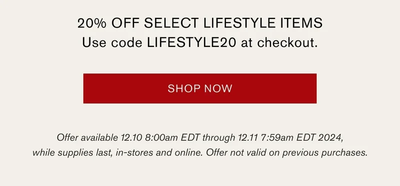 20% OFF SELECT LIFESTYLE ITEMS | Use code LIFESTYLE20 at checkout. | SHOP NOW | Offer available 12.10 8:00am EDT through 12.11 7:59am EDT 2024, while supplies last, in-stores and online. Offer not valid on previous purchases.