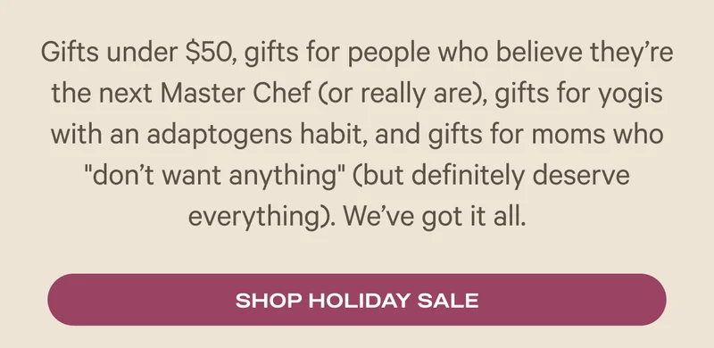 Gifts under $50, gifts for people who believe they’re the next Master Chef (or really are), gifts for yogis with an adaptogens habit, and gifts for moms who "don’t want anything" (but definitely deserve everything). We’ve got it all.