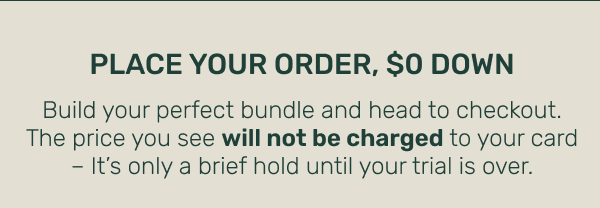 Place Your Order, $0 Down • Build your perfect bundle and head to checkout. The price you see will not be charged to your card – It's only a brief hold until your trial is over