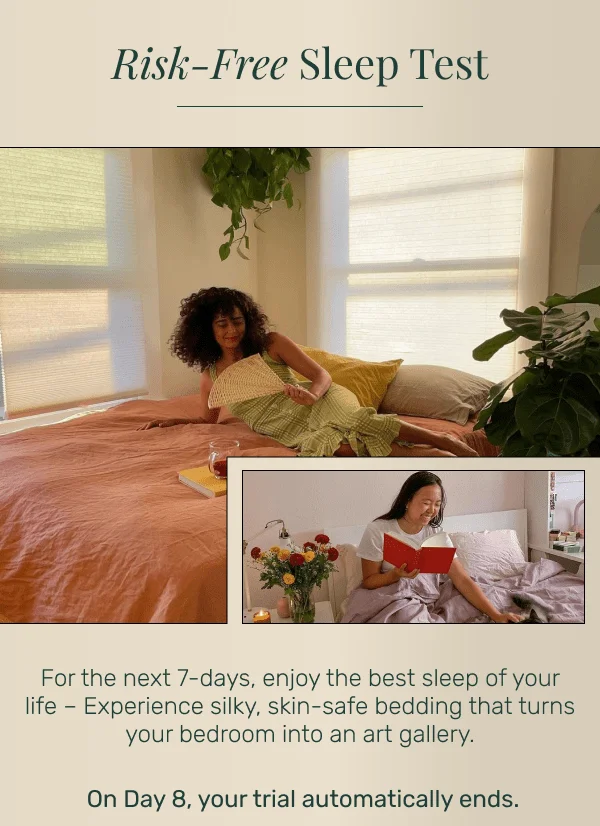 Risk-Free Sleep Test • For the next 7-days, enjoy the best sleep of your life – Experience silky, skin-safe bedding that turns your bedroom into an art gallery. On Day 8, your trial automatically ends