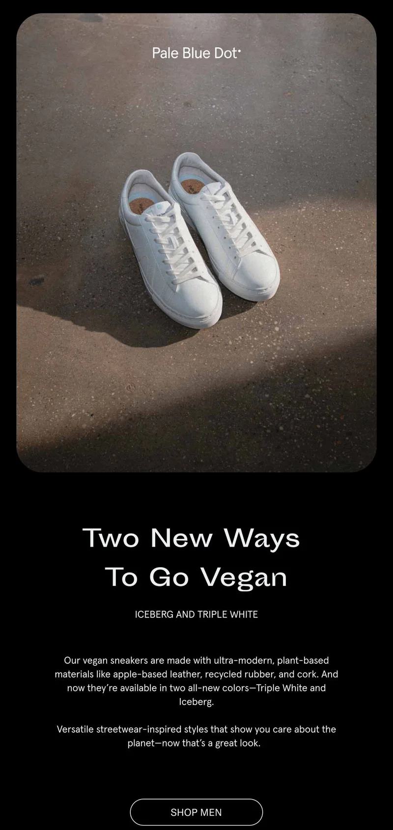 Two New Ways To Go Vegan. Iceberg and Triple White.Our vegan sneakers are made with ultra-modern, plant-based materials like apple-based leather, recycled rubber, and cork. And now they’re available in two all-new colors—Triple White and Iceberg.  Versatile streetwear-inspired styles that show you care about the planet—now that’s a great look.