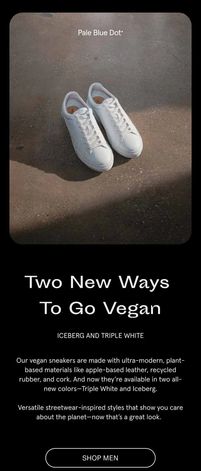 Two New Ways To Go Vegan. Iceberg and Triple White.Our vegan sneakers are made with ultra-modern, plant-based materials like apple-based leather, recycled rubber, and cork. And now they’re available in two all-new colors—Triple White and Iceberg. Versatile streetwear-inspired styles that show you care about the planet—now that’s a great look.