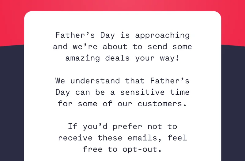Father’s Day is approaching and we’re about to send some amazing deals your way!  We understand that Father’s Day can be a sensitive time for some of our customers.  If you’d prefer not to receive these emails, feel free to opt-out.