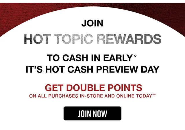 Join Hot Topic Rewards to Cash In Early. It's Hot Cash Preview Day. Get Double Points On All Purchases In-Store and Online Today. Join Now
