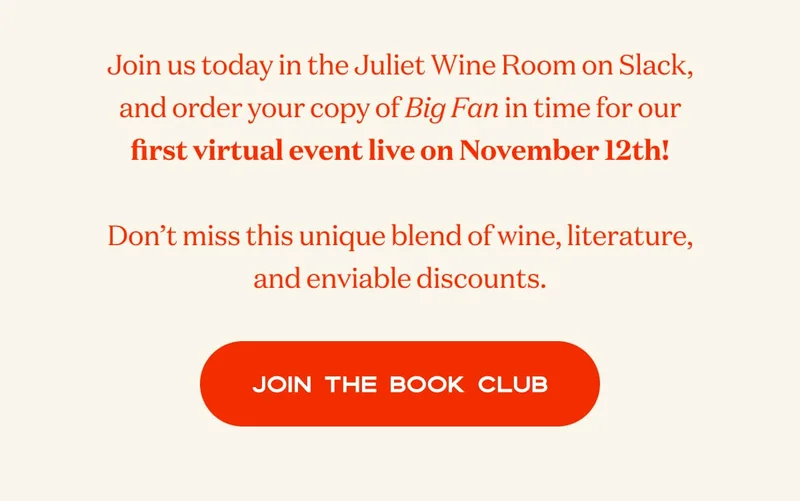 Join us today in the Juliet Wine Room on Slack, and order your copy of Big Fan in time for our first virtual event live on November 12th!  Don’t miss this unique blend of wine, literature, and enviable discounts. | JOIN THE BOOK CLUB