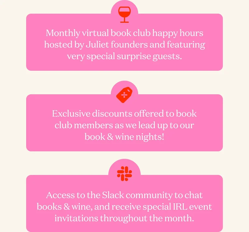 Monthly virtual book club happy hours hosted by Juliet founders and featuring very special surprise guests. | Exclusive discounts offered to book club members as we lead up to our book & wine nights! | Access to the Slack community to chat books & wine, and receive special IRL event invitations throughout the month.
