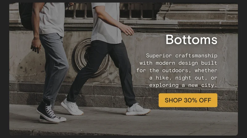 Bottoms: Superior craftsmanship with modern design built for the outdoors, whether a hike, night out, or exploring a new city.