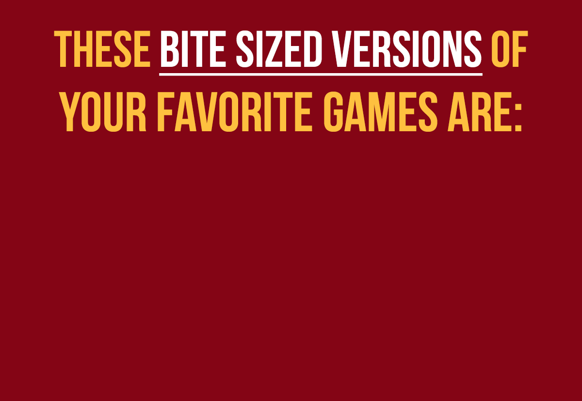 THESE BITE SIZED VERSIONS OF OUR FAVORITE GAMES ARE: EASY TO GRAB | QUICK TO PLAY | PERFECT FOR VACATION | CAMPING | BARS | RESTAURANTS | MT. EVEREST!