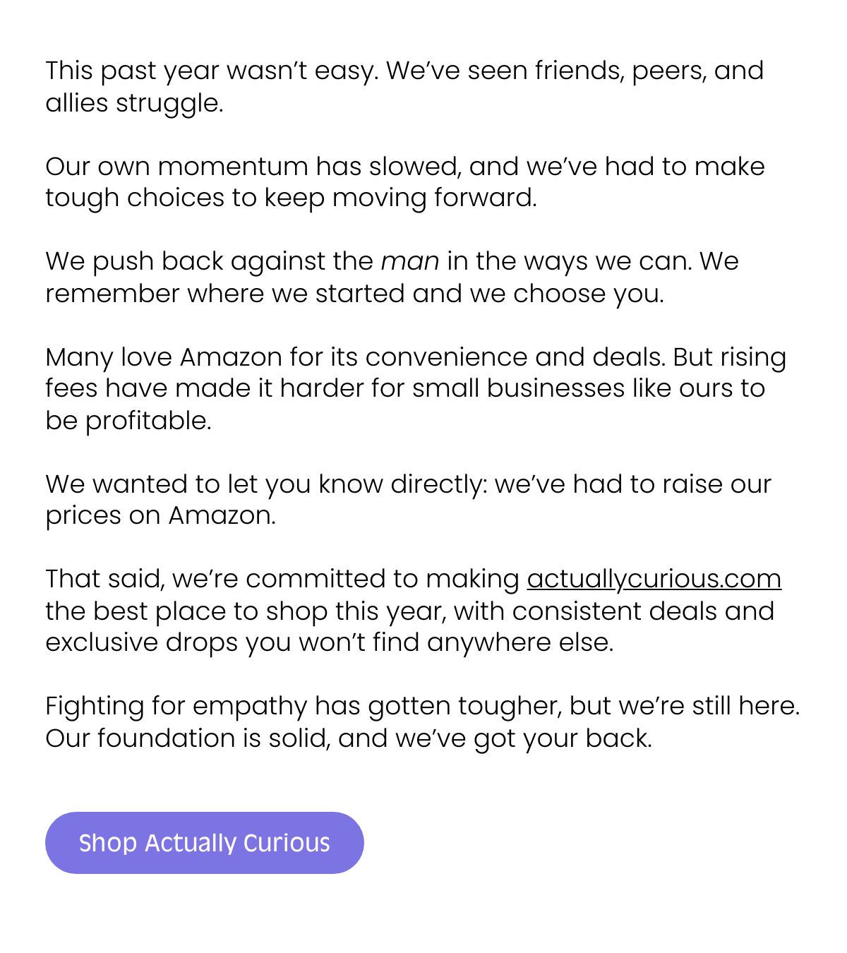 Empathy Game: Bridging Societal Connections The Heart Behind Our Game This past year wasn’t easy. We’ve seen friends, peers, and allies struggle. Our own momentum has slowed, and we’ve had to make tough choices to keep moving forward.We push back against the man in the ways we can. We remember where we started and we choose you.Many love Amazon for its convenience and deals. But rising fees have made it harder for small businesses like ours to be profitable. We wanted to let you know directly: we’ve had to raise our prices on Amazon.That said, we’re committed to making actuallycurious.com the best place to shop this year, with consistent deals and exclusive drops you won’t find anywhere else.Fighting for empathy has gotten tougher, but we’re still here. Our foundation is solid, and we’ve got your back. Shop Actually Curious