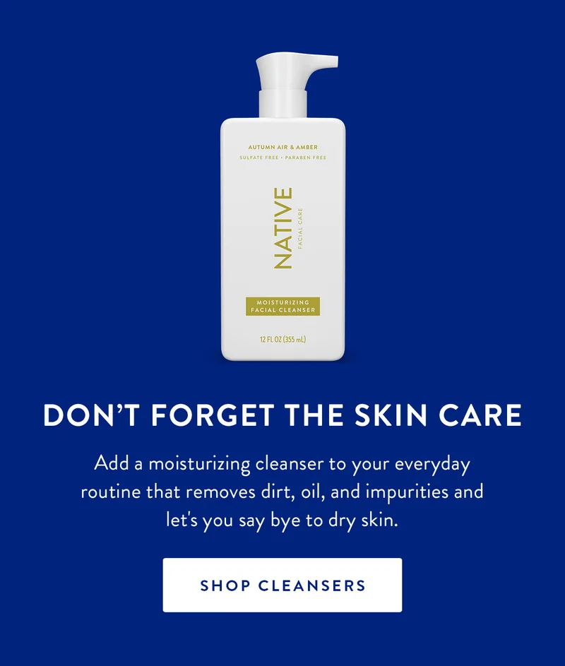 DON'T FORGET THE SKIN CARE Add a moisturizing cleanser to your everyday routine that removes dirt, oil, and impurities and let's you say bye to dry skin. SHOP CLEANSERS