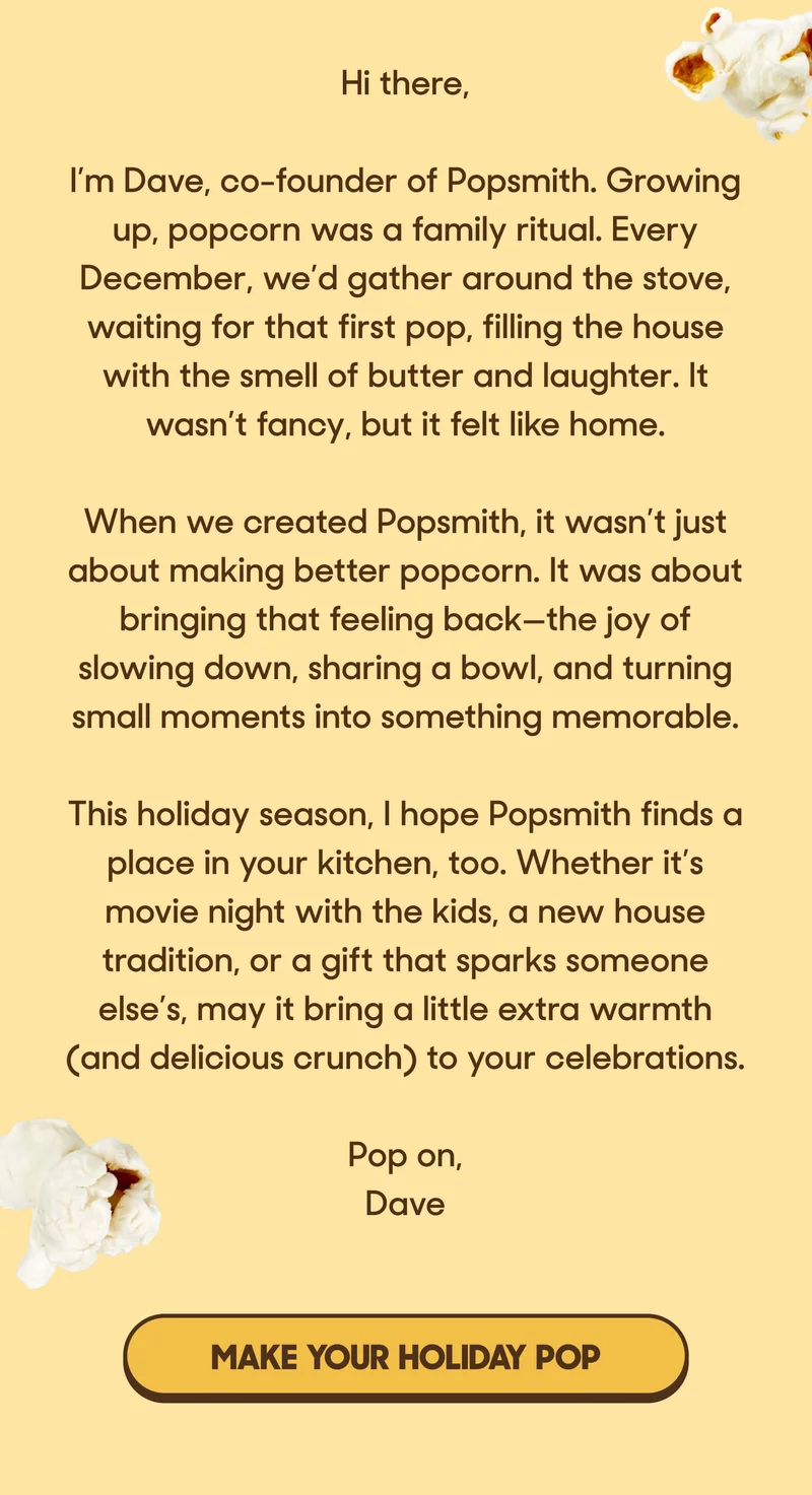 Hi there,  I’m Dave, co-founder of Popsmith. Growing up, popcorn was a family ritual. Every December, we’d gather around the stove, waiting for that first pop, filling the house with the smell of butter and laughter. It wasn’t fancy, but it felt like home.  When we created Popsmith, it wasn’t just about making better popcorn. It was about bringing that feeling back—the joy of slowing down, sharing a bowl, and turning small moments into something memorable.  This holiday season, I hope Popsmith finds a place in your kitchen, too. Whether it’s movie night with the kids, a new house tradition, or a gift that sparks someone else’s, may it bring a little extra warmth (and delicious crunch) to your celebrations.  Pop on, Dave MAKE YOUR HOLIDAY POP