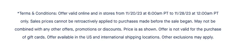 *Terms & Conditions: Offer valid online and in stores from 11/20/23 at 6:00am PT to 11/28/23 at 12:00am PT only. Sales prices cannot be retroactively applied to purchases made before the sale began. May not be combined with any other offers, promotions or discounts. Price is as shown. Offer is not valid for the purchase of gift cards. Offer available in the US and international shipping locations. Other exclusions may apply.