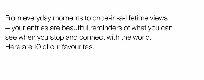 From everyday moments to once-in-a-lifetime views  — your entries are&nbsp;beautiful reminders of what you can see when you stop and connect with the world.  Here are 10 of our favourites.