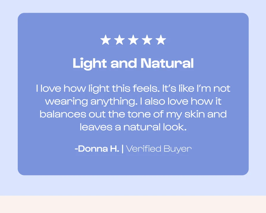 Light and Natural I love how light this feels. It’s like I’m not wearing anything. I also love how it balances out the tone of my skin and leaves a natural look. -Donna H. | Verified Buyer