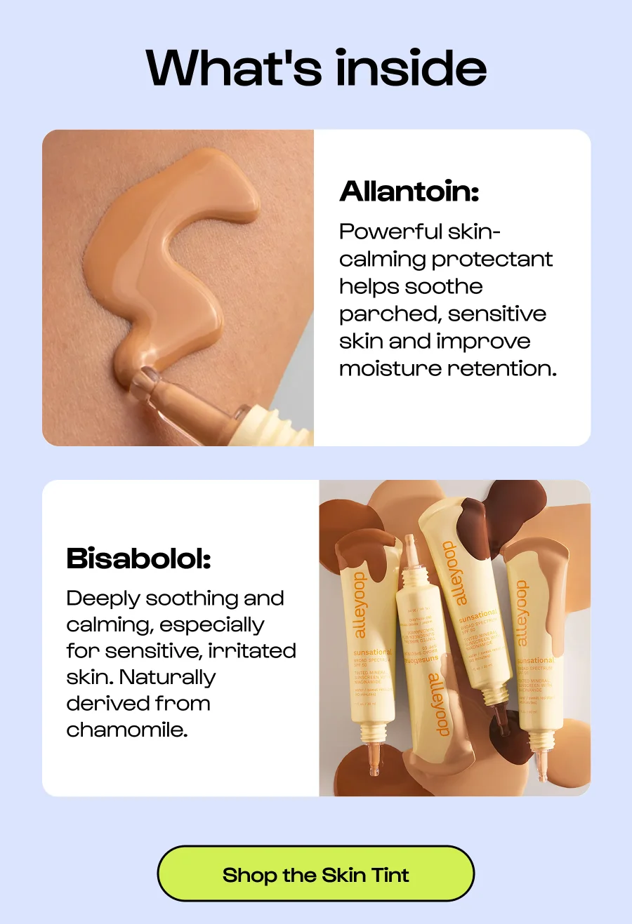 What's inside Allantoin: Powerful skin-calming protectant helps soothe parched, sensitive skin and improve moisture retention. Bisabolol:  Deeply soothing and calming, especially for sensitive, irritated skin. Naturally derived from chamomile. Click to Shop the Skin Tint