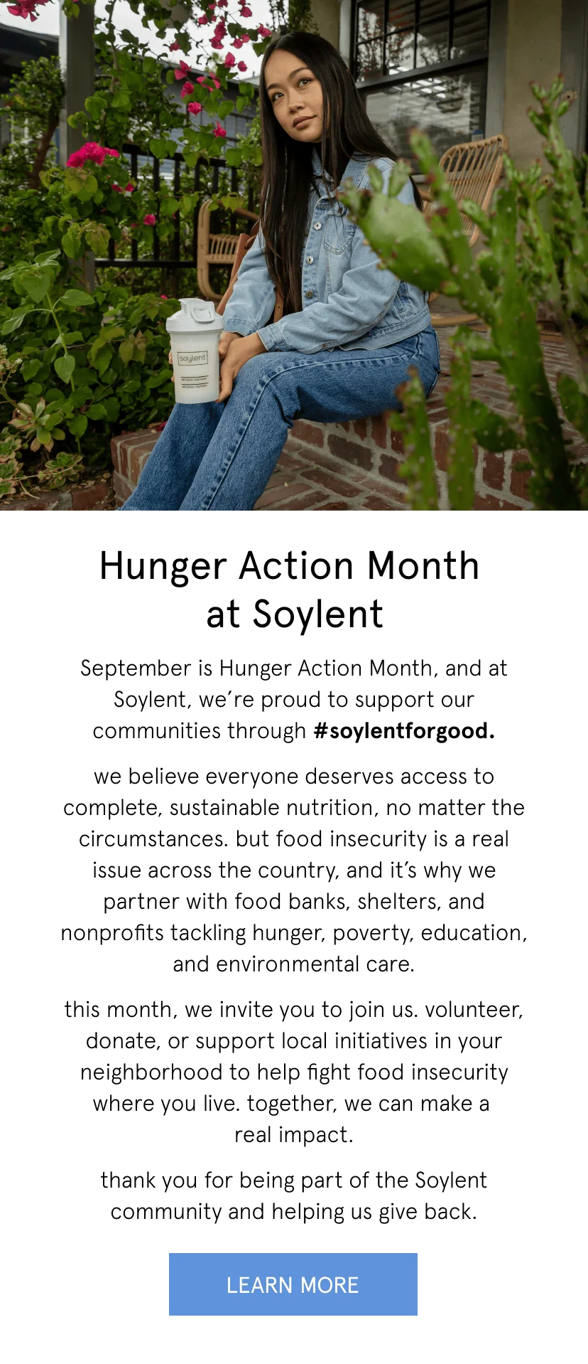 Hunger Action Month at Soylent. September is Hunger Action Month, and at Soylent, we’re proud to support our communities through #soylentforgood. we believe everyone deserves access to complete, sustainable nutrition, no matter the circumstances. but food insecurity is a real issue across the country, and it’s why we partner with food banks, shelters, and nonprofits tackling hunger, poverty, education, and environmental care. this month, we invite you to join us. volunteer, donate, or support local initiatives in your neighborhood to help fight food insecurity where you live. together, we can make a  real impact. thank you for being part of the Soylent community and helping us give back.