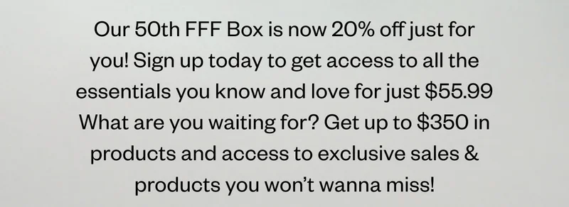 Our 50th FFF Box is now 20% off just for you! Sign up today to get access to all the essentials you know and love for just $55.99 What are you waiting for? Get up to $350 in products and access to exclusive sales & products you won’t wanna miss!