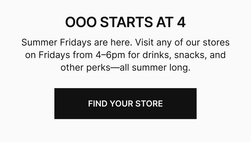 Summer Fridays are here. Visit any of our stores on Fridays from 4–6pm for drinks, snacks, and other perks—all summer long.