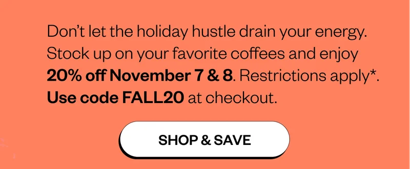 Don’t let the holiday hustle drain your energy. Stock up on your favorite coffees and enjoy 20% off November 7 & 8. Restrictions apply*. Use code FALL20 at checkout.