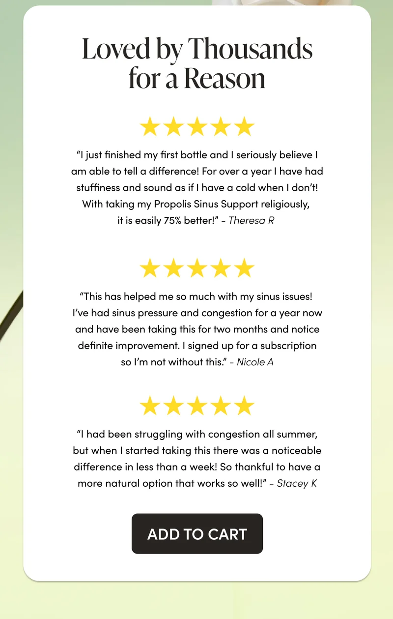 Loved by Thousands for a Reason “I just finished my first bottle and I seriously believe I am able to tell a difference! For over a year I have had stuffiness and sound as if I have a cold when I don’t! With taking my Propolis Sinus Support religiously, it is easily 75% better!”  - Theresa R “This has helped me so much with my sinus issues! I’ve had sinus pressure and congestion for a year now and have been taking this for two months and notice definite improvement. I signed up for a subscription so I’m not without this.”  - Nicole A   “I had been struggling with congestion all summer, but when I started taking this there was a noticeable difference in less than a week! So thankful to have a more natural option that works so well!”  - Stacey K