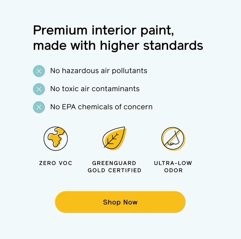 Premium interior paint, made with higher standards. No hazardous air pollutants, no toxic air contaminants and no EPA chemicals of concern. ZERO VOC, GREENGUARD GOLD CERTIFIED, ULTRA-LOW ODOR. Shop Now