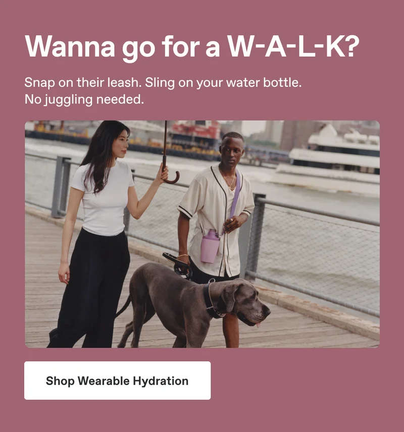 Wanna go for a W-A-L-K? Snap on their leash. Sling on your water bottle. No juggling needed. Shop Wearable Hydration.