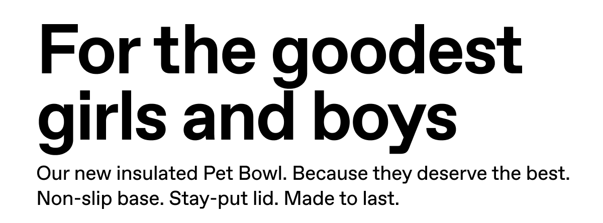 For the goodest girls and boys. Our new insulated Pet Bowl. Because they deserve the best. Non-slip base. Stay-put lid. Made to last.