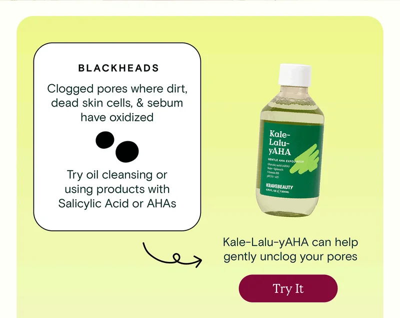 Blackheads: Clogged pores where dirt, dead skin cells, and sebum have oxidized. Try oil cleansing or using products with Salicylic Acid or AHAs. Kale-Lalu-yAHA can help gently unclog your pores. - Try It!