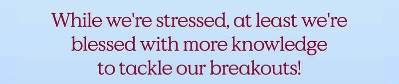 While we're stressed, at least we're blessed with more knowledge to tackle our breakouts!