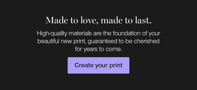Made to love, made to last. High-quality materials are the foundation of your beautiful new print, guaranteed to be cherished for years to come.