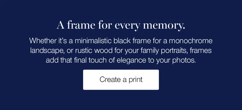 A frame for every memory. Whether it's a minimalistic black frame for a monochrome landscape, or rustic wood for your family portraits, frames add that final touch of elegance to your photos.