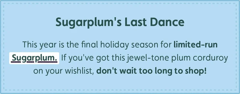 Sugarplum's Last Dance. This year is the final holiday season for limited-run Sugarplum. If you've got this jewel-tone plum corduroy on your wishlist, don't wait too long to shop!