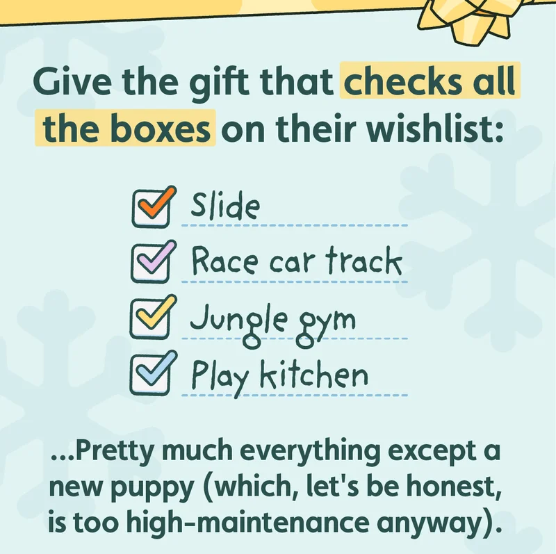 Give the gift that checks all the boxes on their wishlist: Slide, Race car track, Jungle Gym, Play kitchen ...Pretty much everything except a new puppy (which, let's be honest, is too high-maintenance anyway).