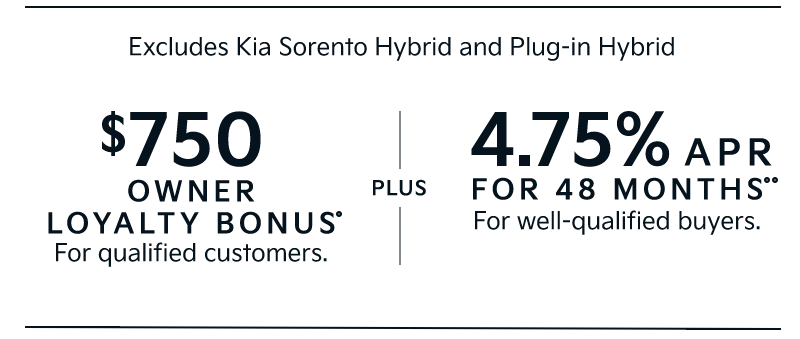 Excludes Kia Sorento Hybrid and Plug-in Hybrid | $750 OWNER LOYALTY BONUS• For qualified customers. | PLUS | 4.75% APR FOR 48 MONTHS•• For well-qualified buyers.
