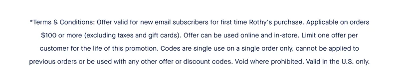 *Terms & Conditions: Offer valid for new email subscribers for first time Rothy's purchase. Applicable on orders $100 or more (excluding taxes and gift cards). Offer can be used online and in-store. Limit one offer per customer for the life of this promotion. Codes are single use on a single order only, cannot be applied to previous orders or be used with any other offer or discount codes. Void where prohibited. Valid in the U.S. only.