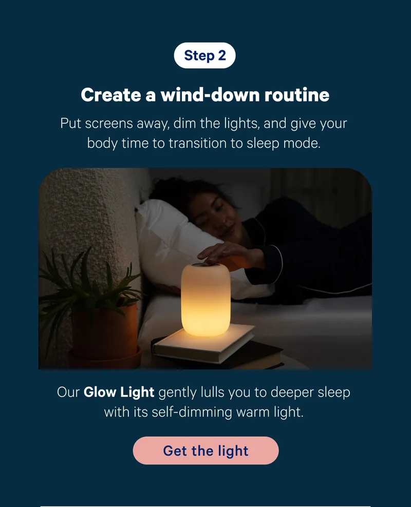 Step 2; Create a wind-down routine; Put screens away, dim the lights, and give your body time to transition to sleep mode. Product callout: Our Glow Light gently lulls you to deeper sleep with its self-dimming warm light.