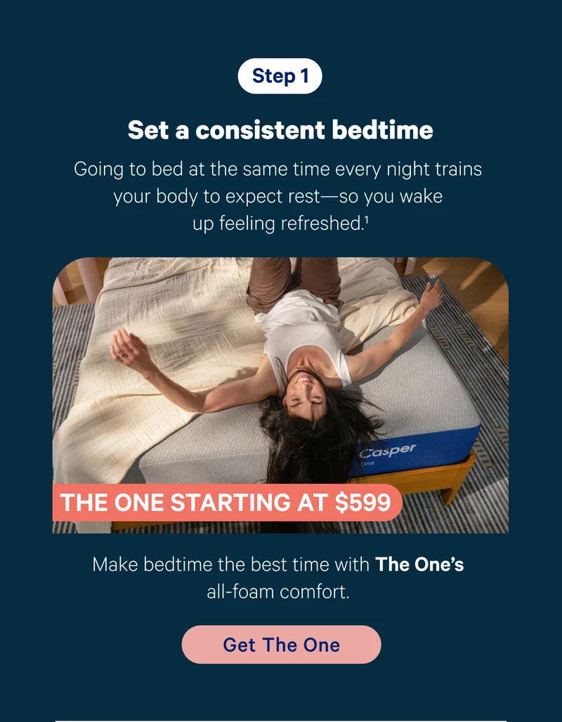 Step 1; Set a consistent bedtime; Going to bed at the same time every night trains your body to expect rest—so you wake up feeling refreshed.1 Product callout: Make bedtime the best time with The One’s all-foam comfort.