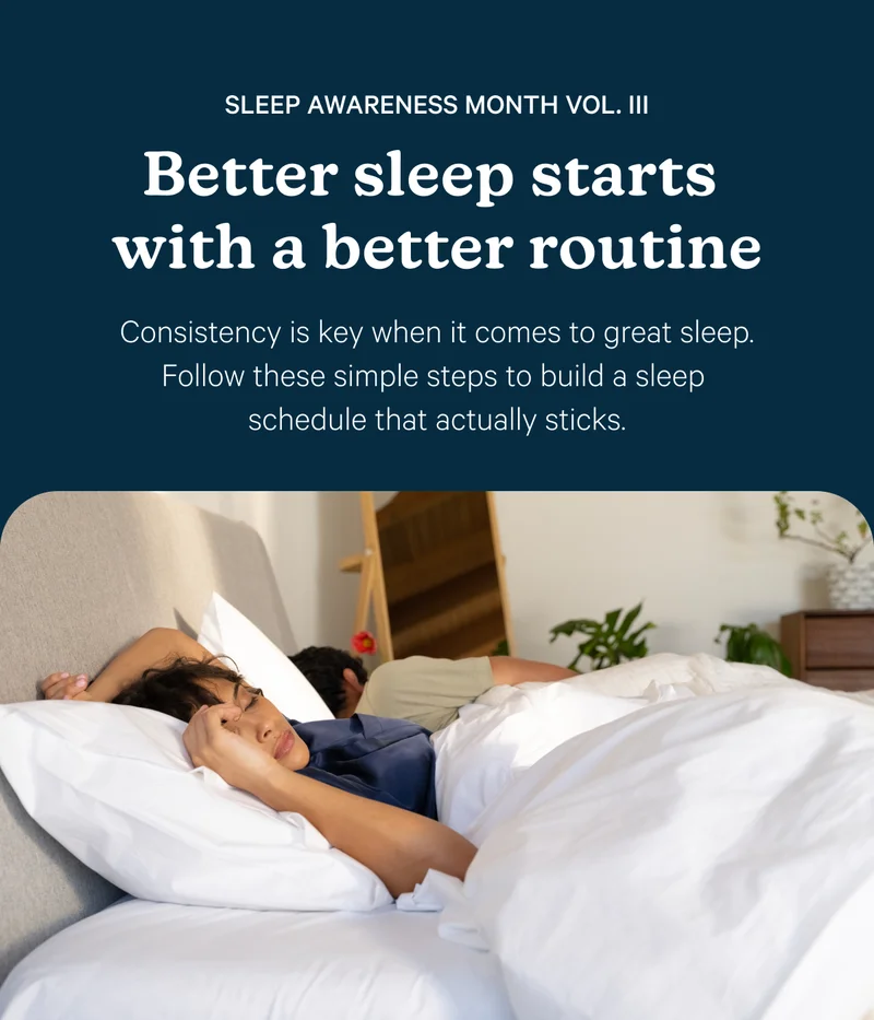 Sleep Awareness Month Vol. III; Better sleep starts with a better routine; Consistency is key when it comes to great sleep. Follow these simple steps to build a sleep schedule that actually sticks.