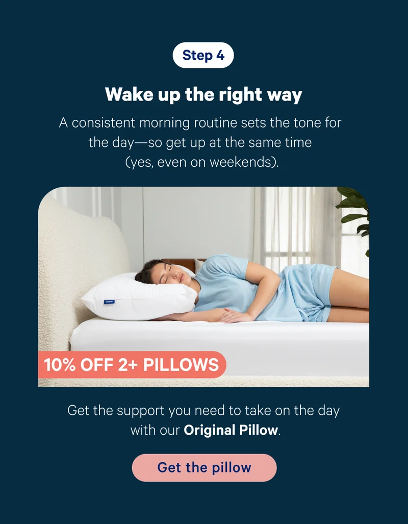 Step 4; Wake up the right way; A consistent morning routine sets the tone for the day—so it’s good to get up at the same time (yes, even on weekends). Product callout: Get the support you need to take on the day with our Original Pillow.