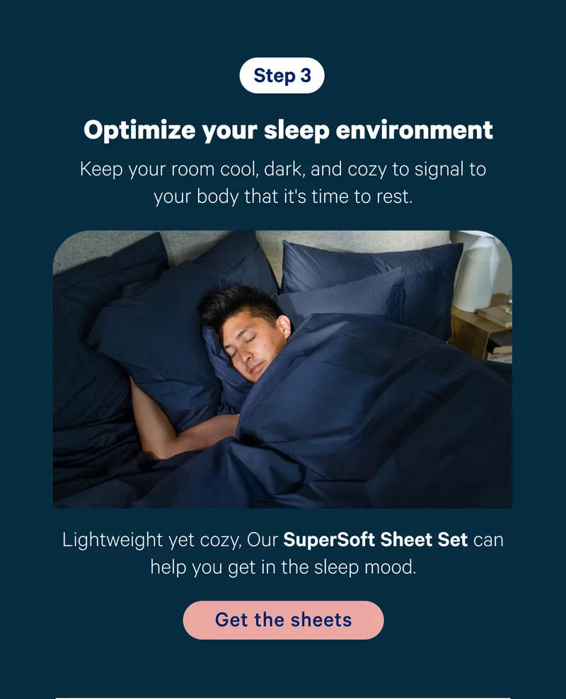 Step 3; Optimize your sleep environment; Keep your room cool, dark, and cozy to signal to your body that it's time to rest. Product callout: Lightweight yet cozy, Our SuperSoft Sheet Set can help you get in the sleep mood.