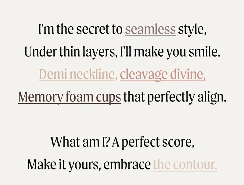 I'm the secret to seamless style, under thin layers, I'll make you smile. Demi neckline, cleavage divine, memory foam cups that perfectly align. What am I? A perfect score, make ir yours, embrace the contour.