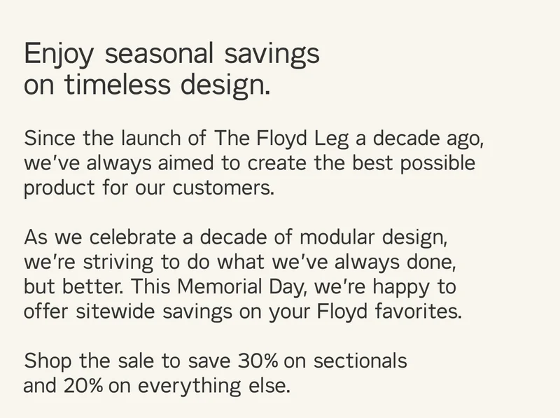 Enjoy seasonal savings on timeless design. Since the launch of The Floyd Leg a decade ago, we’ve always aimed to create the best possible product for our customers.  As we celebrate a decade of modular design, we’re striving to do what we’ve always done, but better. This Memorial Day, we’re happy to offer sitewide savings on your Floyd favorites.  Shop the sale to save 30% on sectionals  and 20% on everything else.