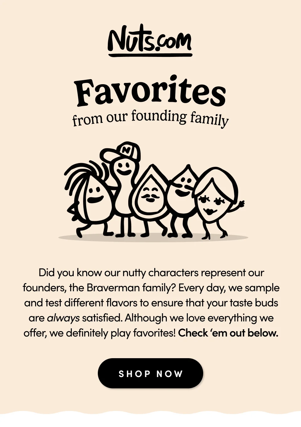 Nuts.com; Favorites from our founding family; Did you know our nutty characters represent our founders, the Braverman family? Every day, we sample and test different flavors to ensure that your taste buds are always satisfied. Although we love everything we offer, we definitely play favorites! Check ‘em out below. Shop Now