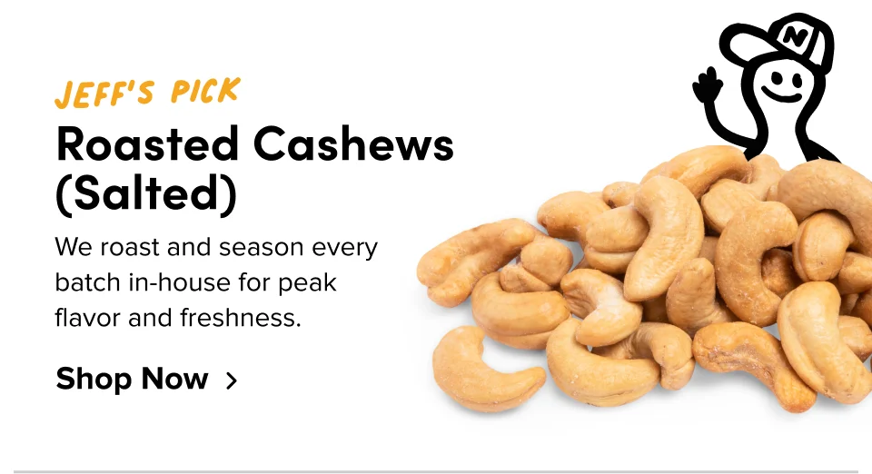 Jeff’s Pick Roasted Cashews (Salted) We roast and season every  batch in-house for peak  flavor and freshness. Shop Now