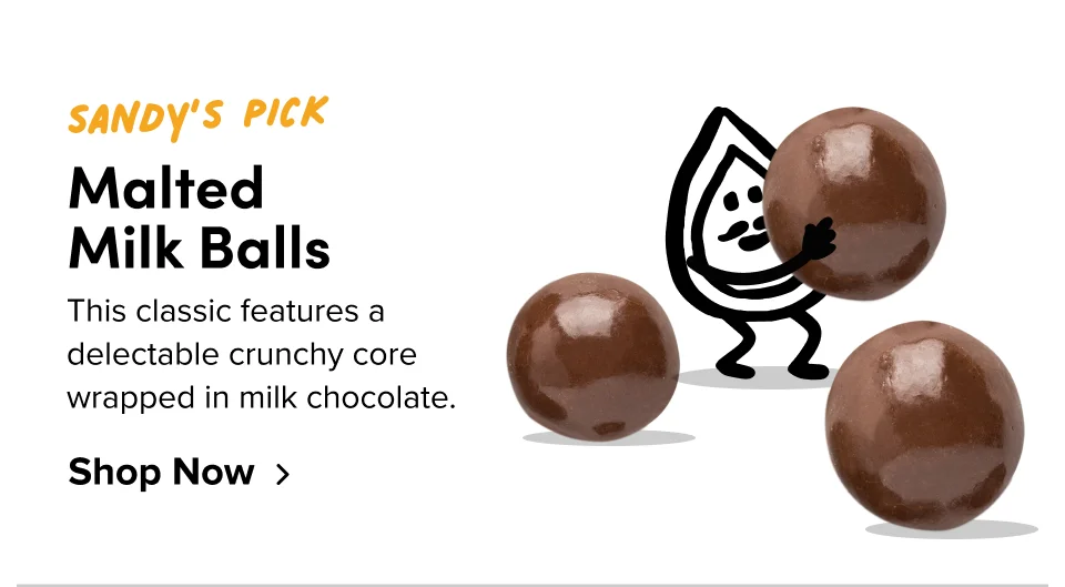Sandy’s Pick Malted  Milk Balls This classic features a delectable crunchy core wrapped in milk chocolate. Shop Now
