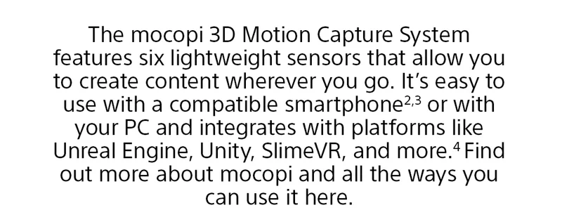 The mocopi 3D Motion Capture System features six lightweight sensors that allow you to create content wherever you go. It’s easy to use with a compatible smartphone2,3 or with your PC and integrates with platforms like Unreal Engine, Unity, SlimeVR, and more.4 Find out more about mocopi and all the ways you can use it here.