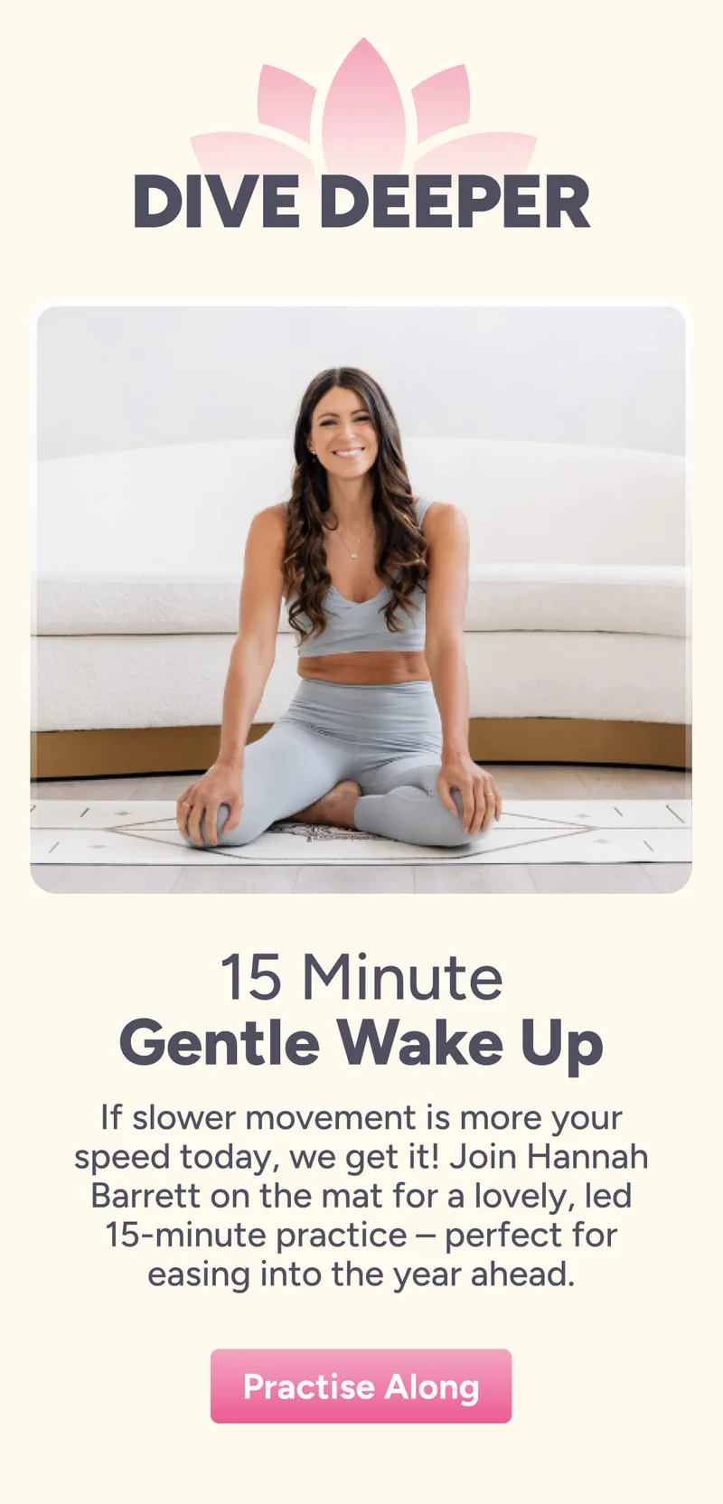 Dive Deeper 15 Minute Gentle Wake Up If slower movement is more your speed today, we get it! Join Hannah Barrett on the mat for a lovely, led 15-minute practice – perfect for easing into the year ahead. Practise Along