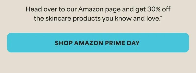 Head over to our Amazon page and get 30% off the skincare products you know and love.* -- SHOP AMAZON PRIME DAY