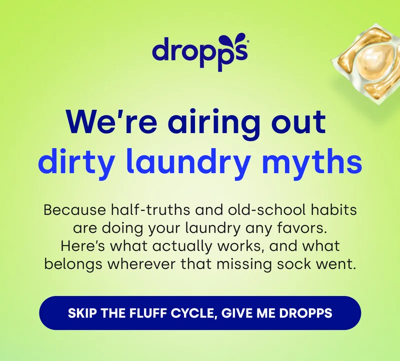 dropps | We’re airing out  dirty laundry myths Because half-truths and old-school habits are doing your laundry any favors. Here’s what actually works, and what belongs wherever that missing sock went. [SKIP THE FLUFF CYCLE, GIVE ME DROPPS]