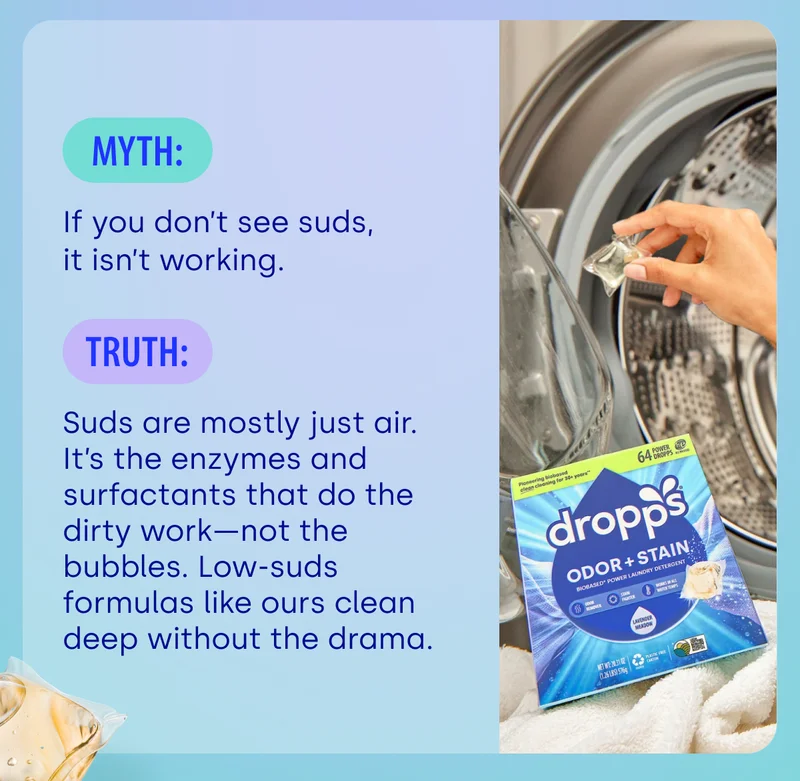 MYTH: If you don’t see suds, it isn’t working. TRUTH: Suds are mostly just air. It’s the enzymes and surfactants that do the dirty work—not the bubbles. Low-suds formulas like ours clean deep without the drama.